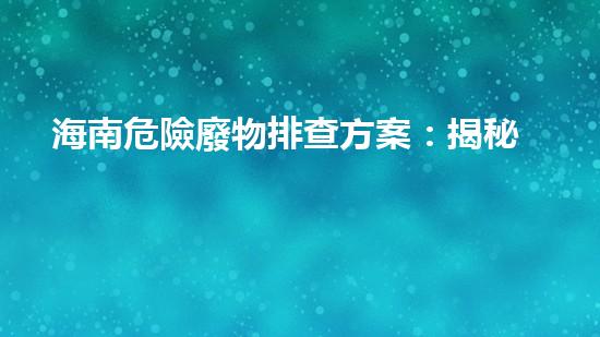 海南危險廢物排查方案：揭秘潛伏的生態(tài)威脅！